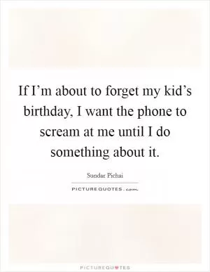 If I’m about to forget my kid’s birthday, I want the phone to scream at me until I do something about it Picture Quote #1