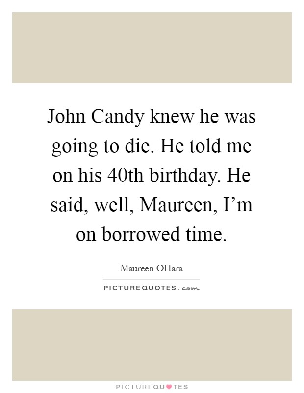 John Candy knew he was going to die. He told me on his 40th birthday. He said, well, Maureen, I'm on borrowed time. Picture Quote #1