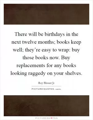 There will be birthdays in the next twelve months; books keep well; they’re easy to wrap: buy those books now. Buy replacements for any books looking raggedy on your shelves Picture Quote #1