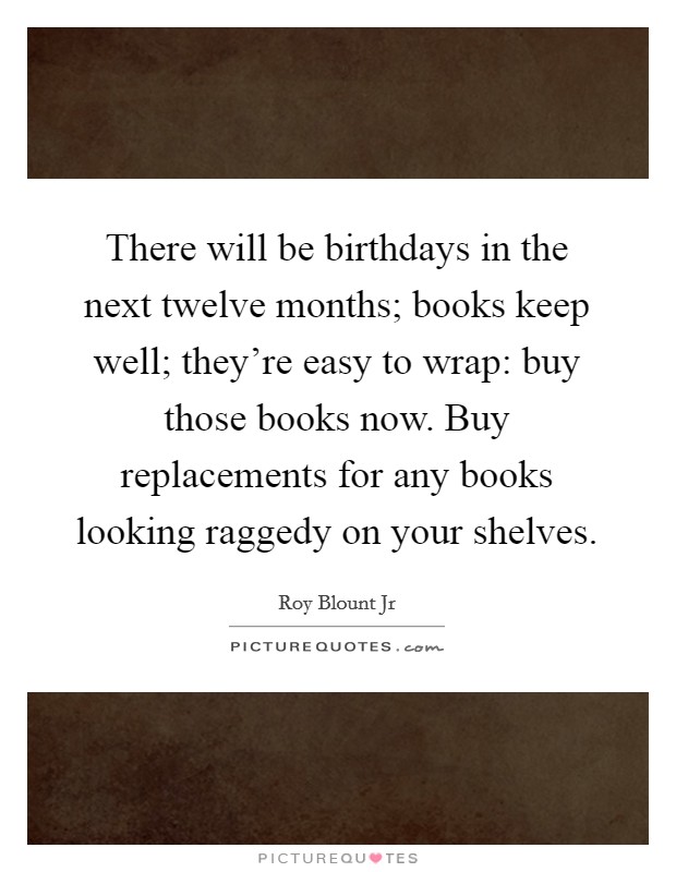 There will be birthdays in the next twelve months; books keep well; they're easy to wrap: buy those books now. Buy replacements for any books looking raggedy on your shelves. Picture Quote #1