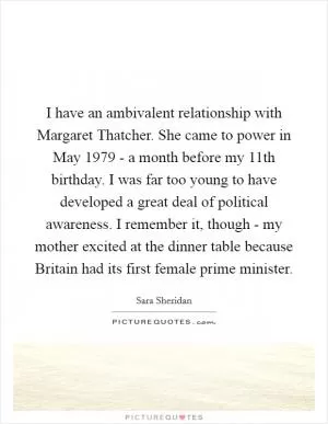 I have an ambivalent relationship with Margaret Thatcher. She came to power in May 1979 - a month before my 11th birthday. I was far too young to have developed a great deal of political awareness. I remember it, though - my mother excited at the dinner table because Britain had its first female prime minister Picture Quote #1