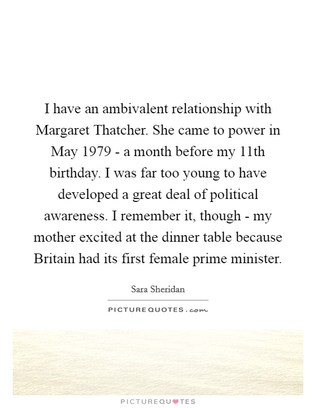 I have an ambivalent relationship with Margaret Thatcher. She came to power in May 1979 - a month before my 11th birthday. I was far too young to have developed a great deal of political awareness. I remember it, though - my mother excited at the dinner table because Britain had its first female prime minister. Picture Quote #1