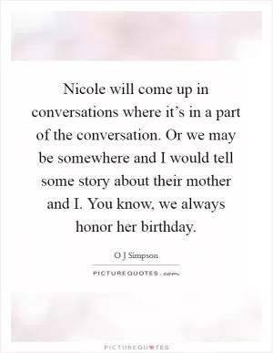 Nicole will come up in conversations where it’s in a part of the conversation. Or we may be somewhere and I would tell some story about their mother and I. You know, we always honor her birthday Picture Quote #1