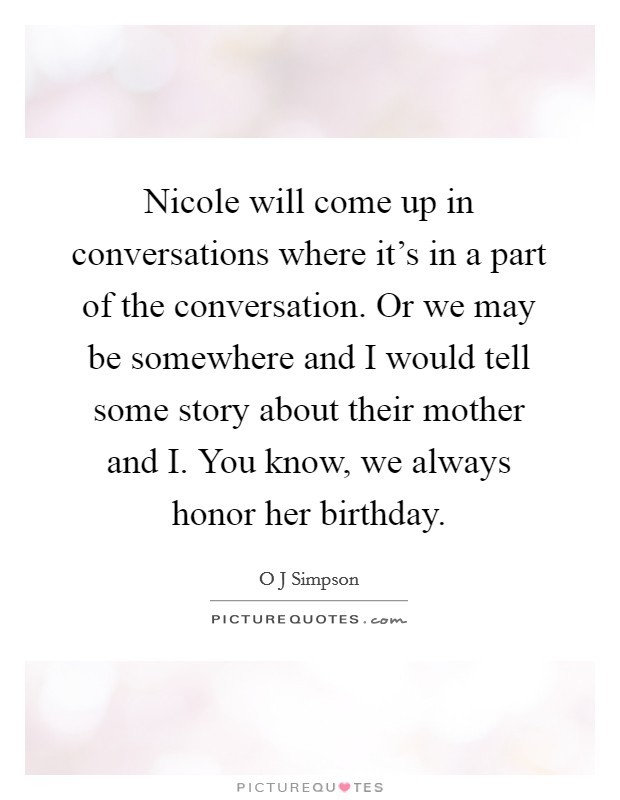 Nicole will come up in conversations where it's in a part of the conversation. Or we may be somewhere and I would tell some story about their mother and I. You know, we always honor her birthday. Picture Quote #1