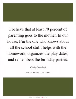 I believe that at least 70 percent of parenting goes to the mother. In our house, I’m the one who knows about all the school stuff, helps with the homework, organizes the play dates, and remembers the birthday parties Picture Quote #1