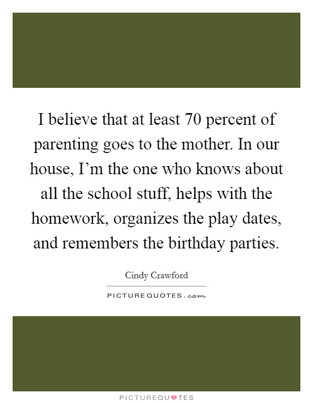 I believe that at least 70 percent of parenting goes to the mother. In our house, I'm the one who knows about all the school stuff, helps with the homework, organizes the play dates, and remembers the birthday parties. Picture Quote #1