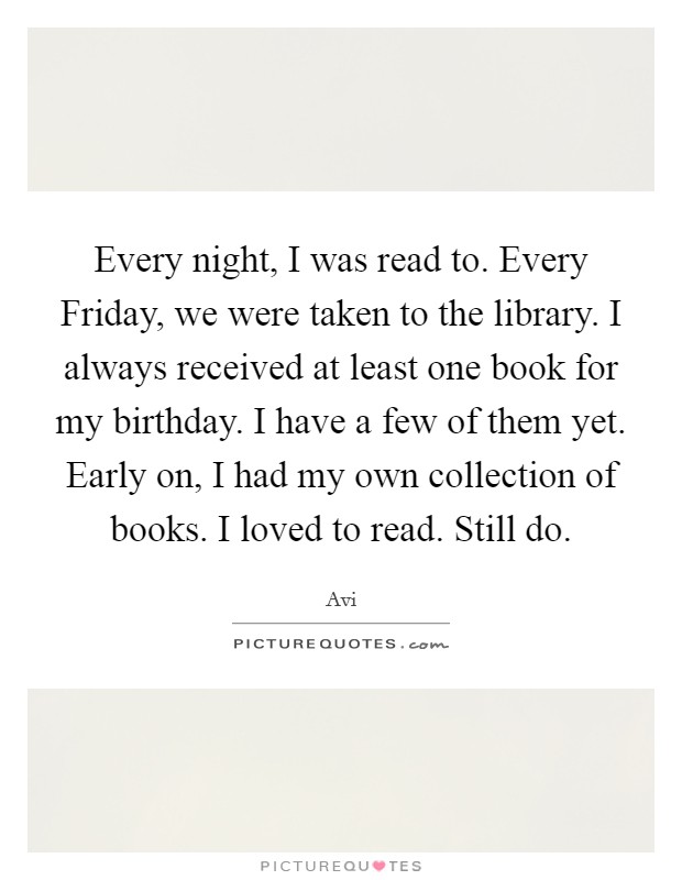 Every night, I was read to. Every Friday, we were taken to the library. I always received at least one book for my birthday. I have a few of them yet. Early on, I had my own collection of books. I loved to read. Still do. Picture Quote #1