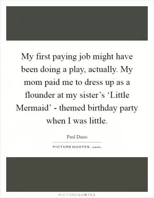 My first paying job might have been doing a play, actually. My mom paid me to dress up as a flounder at my sister’s ‘Little Mermaid’ - themed birthday party when I was little Picture Quote #1