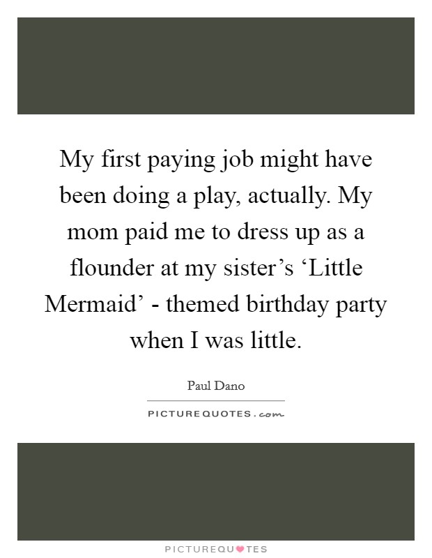 My first paying job might have been doing a play, actually. My mom paid me to dress up as a flounder at my sister's ‘Little Mermaid' - themed birthday party when I was little. Picture Quote #1