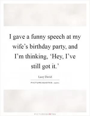 I gave a funny speech at my wife’s birthday party, and I’m thinking, ‘Hey, I’ve still got it.’ Picture Quote #1