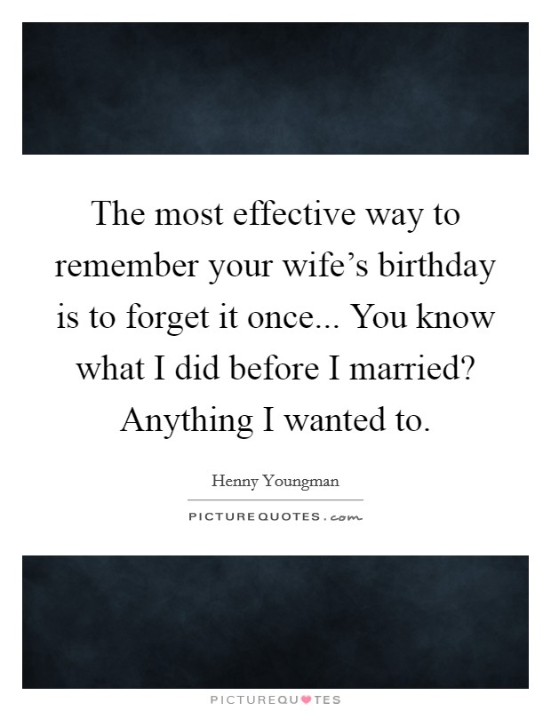The most effective way to remember your wife's birthday is to forget it once... You know what I did before I married? Anything I wanted to. Picture Quote #1