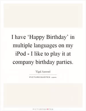 I have ‘Happy Birthday’ in multiple languages on my iPod - I like to play it at company birthday parties Picture Quote #1