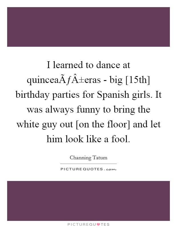 I learned to dance at quinceaÃƒÂ±eras - big [15th] birthday parties for Spanish girls. It was always funny to bring the white guy out [on the floor] and let him look like a fool. Picture Quote #1