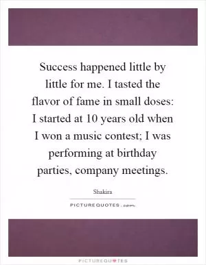 Success happened little by little for me. I tasted the flavor of fame in small doses: I started at 10 years old when I won a music contest; I was performing at birthday parties, company meetings Picture Quote #1