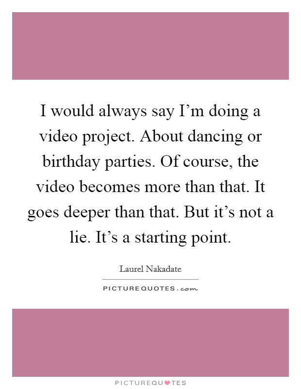 I would always say I'm doing a video project. About dancing or birthday parties. Of course, the video becomes more than that. It goes deeper than that. But it's not a lie. It's a starting point. Picture Quote #1