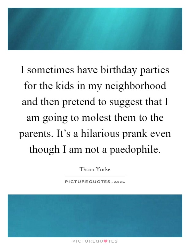 I sometimes have birthday parties for the kids in my neighborhood and then pretend to suggest that I am going to molest them to the parents. It's a hilarious prank even though I am not a paedophile. Picture Quote #1