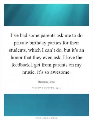 I’ve had some parents ask me to do private birthday parties for their students, which I can’t do, but it’s an honor that they even ask. I love the feedback I get from parents on my music, it’s so awesome Picture Quote #1