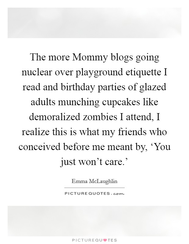 The more Mommy blogs going nuclear over playground etiquette I read and birthday parties of glazed adults munching cupcakes like demoralized zombies I attend, I realize this is what my friends who conceived before me meant by, ‘You just won't care.' Picture Quote #1