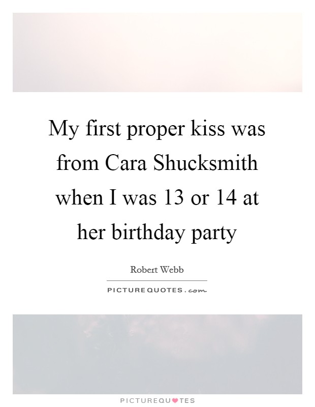 My first proper kiss was from Cara Shucksmith when I was 13 or 14 at her birthday party Picture Quote #1