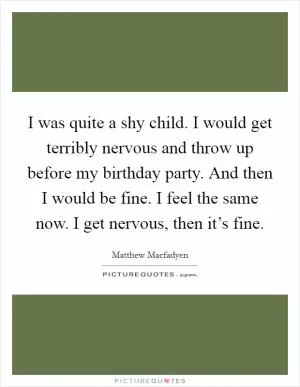 I was quite a shy child. I would get terribly nervous and throw up before my birthday party. And then I would be fine. I feel the same now. I get nervous, then it’s fine Picture Quote #1