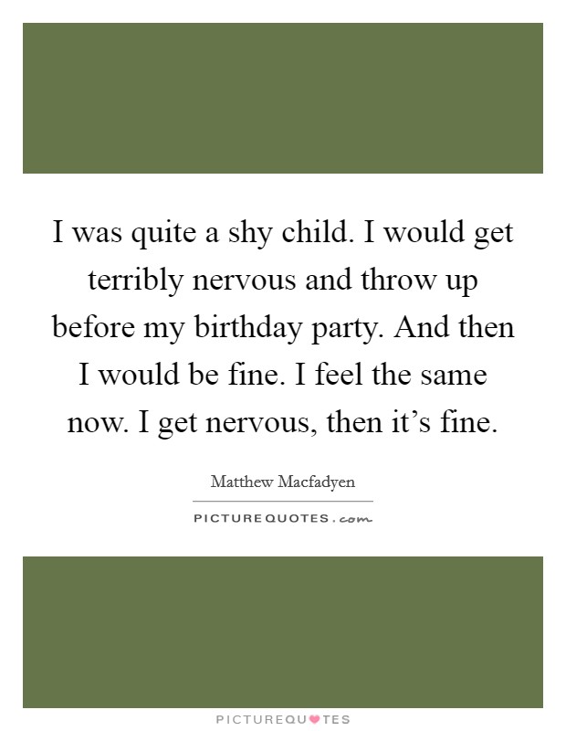 I was quite a shy child. I would get terribly nervous and throw up before my birthday party. And then I would be fine. I feel the same now. I get nervous, then it's fine. Picture Quote #1