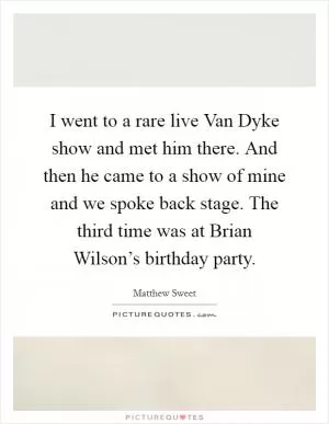 I went to a rare live Van Dyke show and met him there. And then he came to a show of mine and we spoke back stage. The third time was at Brian Wilson’s birthday party Picture Quote #1