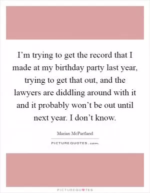 I’m trying to get the record that I made at my birthday party last year, trying to get that out, and the lawyers are diddling around with it and it probably won’t be out until next year. I don’t know Picture Quote #1