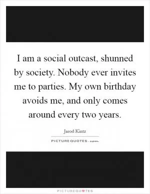 I am a social outcast, shunned by society. Nobody ever invites me to parties. My own birthday avoids me, and only comes around every two years Picture Quote #1