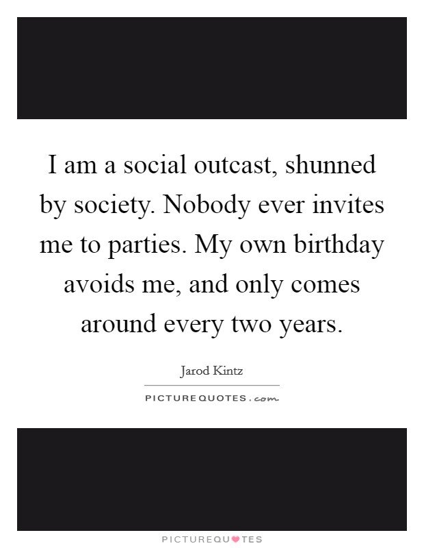 I am a social outcast, shunned by society. Nobody ever invites me to parties. My own birthday avoids me, and only comes around every two years. Picture Quote #1