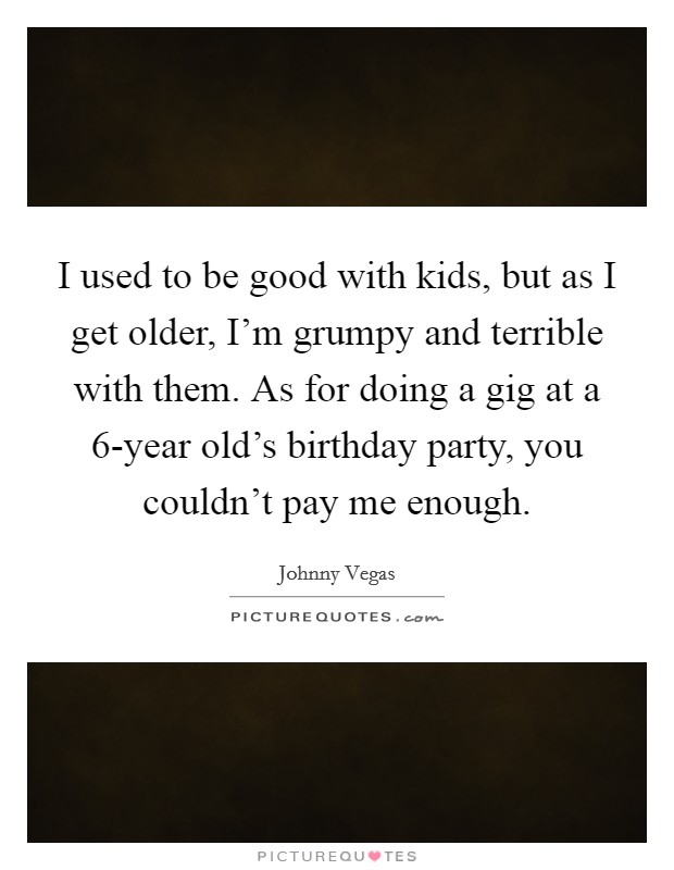 I used to be good with kids, but as I get older, I'm grumpy and terrible with them. As for doing a gig at a 6-year old's birthday party, you couldn't pay me enough. Picture Quote #1