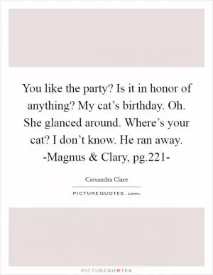 You like the party? Is it in honor of anything? My cat’s birthday. Oh. She glanced around. Where’s your cat? I don’t know. He ran away. -Magnus and Clary, pg.221- Picture Quote #1