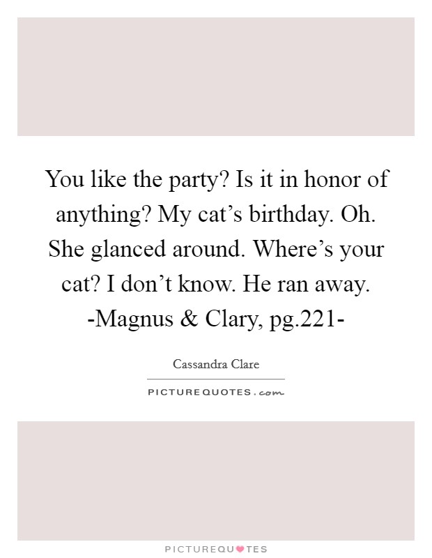 You like the party? Is it in honor of anything? My cat's birthday. Oh. She glanced around. Where's your cat? I don't know. He ran away. -Magnus and Clary, pg.221- Picture Quote #1