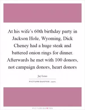 At his wife’s 60th birthday party in Jackson Hole, Wyoming, Dick Cheney had a huge steak and battered onion rings for dinner. Afterwards he met with 100 donors, not campaign donors, heart donors Picture Quote #1