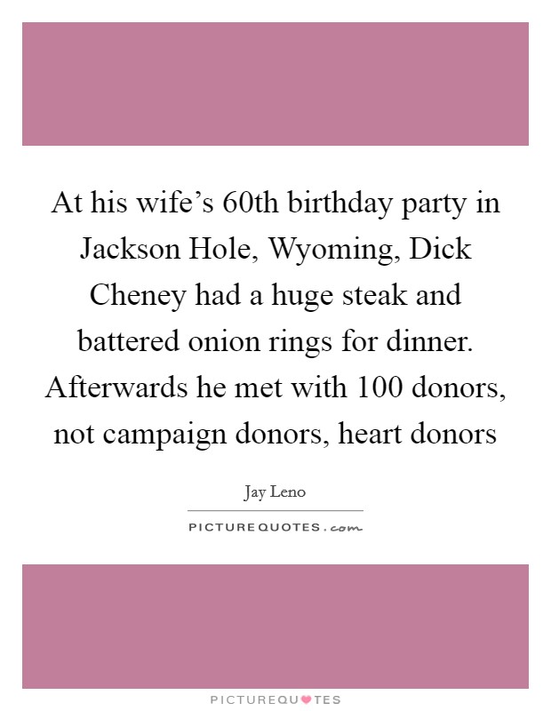 At his wife's 60th birthday party in Jackson Hole, Wyoming, Dick Cheney had a huge steak and battered onion rings for dinner. Afterwards he met with 100 donors, not campaign donors, heart donors Picture Quote #1