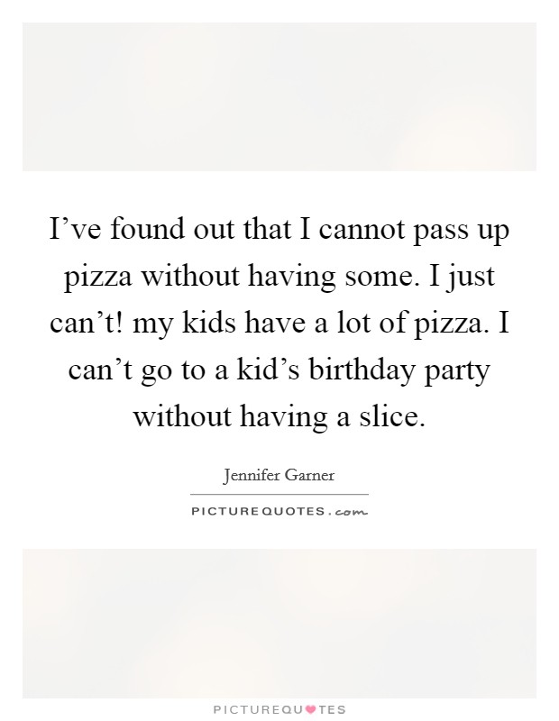 I've found out that I cannot pass up pizza without having some. I just can't! my kids have a lot of pizza. I can't go to a kid's birthday party without having a slice. Picture Quote #1