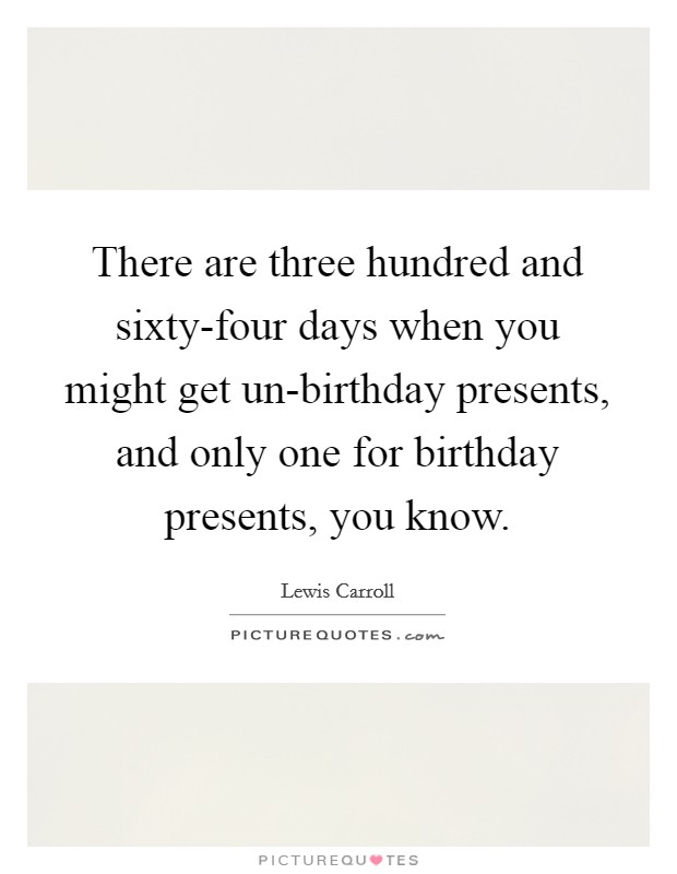There are three hundred and sixty-four days when you might get un-birthday presents, and only one for birthday presents, you know. Picture Quote #1