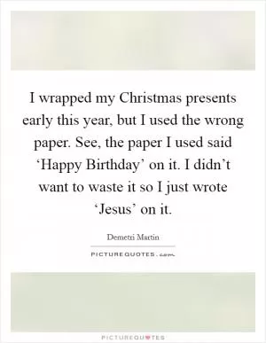 I wrapped my Christmas presents early this year, but I used the wrong paper. See, the paper I used said ‘Happy Birthday’ on it. I didn’t want to waste it so I just wrote ‘Jesus’ on it Picture Quote #1