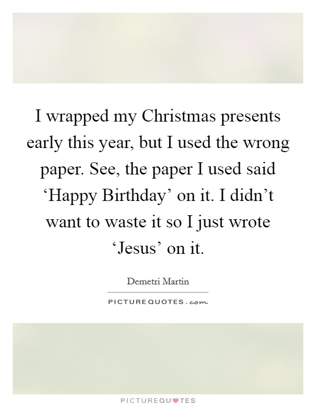 I wrapped my Christmas presents early this year, but I used the wrong paper. See, the paper I used said ‘Happy Birthday' on it. I didn't want to waste it so I just wrote ‘Jesus' on it. Picture Quote #1