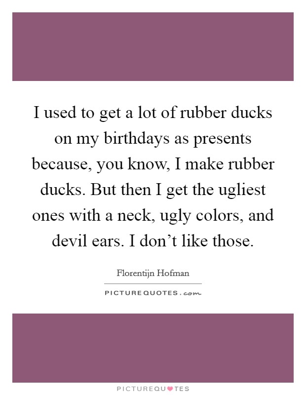 I used to get a lot of rubber ducks on my birthdays as presents because, you know, I make rubber ducks. But then I get the ugliest ones with a neck, ugly colors, and devil ears. I don't like those. Picture Quote #1