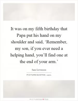It was on my fifth birthday that Papa put his hand on my shoulder and said, ‘Remember, my son, if you ever need a helping hand, you’ll find one at the end of your arm.’ Picture Quote #1
