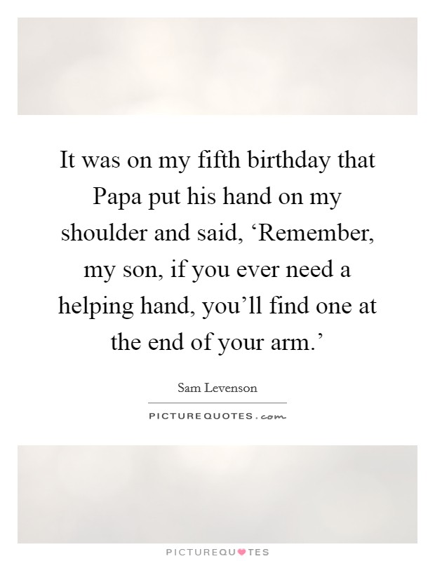 It was on my fifth birthday that Papa put his hand on my shoulder and said, ‘Remember, my son, if you ever need a helping hand, you'll find one at the end of your arm.' Picture Quote #1