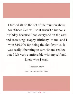 I turned 40 on the set of the reunion show for ‘Sheer Genius,’ so it wasn’t a hideous birthday because I had everyone on the cast and crew sing ‘Happy Birthday’ to me, and I won $10,000 for being the fan favorite. It was really liberating to turn 40 and realize that I felt very comfortable with myself and knew who I was Picture Quote #1