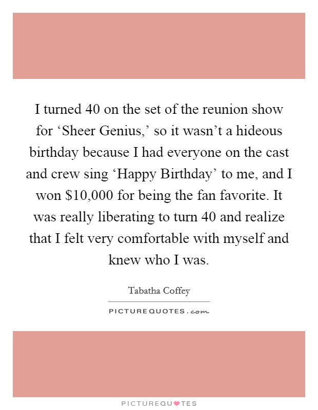 I turned 40 on the set of the reunion show for ‘Sheer Genius,' so it wasn't a hideous birthday because I had everyone on the cast and crew sing ‘Happy Birthday' to me, and I won $10,000 for being the fan favorite. It was really liberating to turn 40 and realize that I felt very comfortable with myself and knew who I was. Picture Quote #1