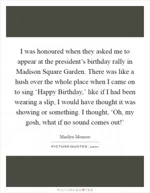 I was honoured when they asked me to appear at the president’s birthday rally in Madison Square Garden. There was like a hush over the whole place when I came on to sing ‘Happy Birthday,’ like if I had been wearing a slip, I would have thought it was showing or something. I thought, ‘Oh, my gosh, what if no sound comes out!’ Picture Quote #1