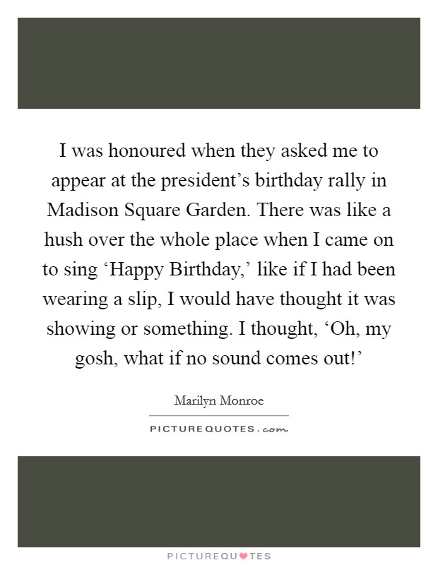 I was honoured when they asked me to appear at the president's birthday rally in Madison Square Garden. There was like a hush over the whole place when I came on to sing ‘Happy Birthday,' like if I had been wearing a slip, I would have thought it was showing or something. I thought, ‘Oh, my gosh, what if no sound comes out!' Picture Quote #1