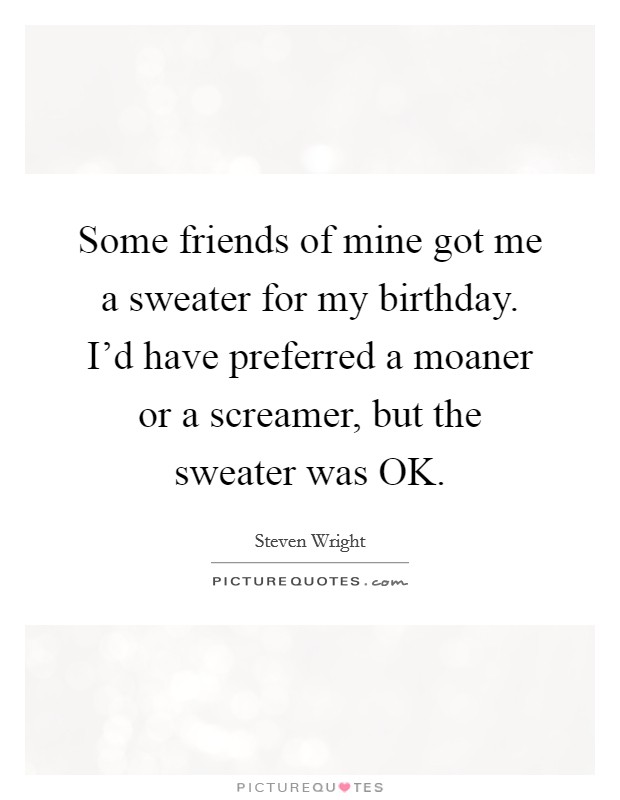 Some friends of mine got me a sweater for my birthday. I'd have preferred a moaner or a screamer, but the sweater was OK. Picture Quote #1