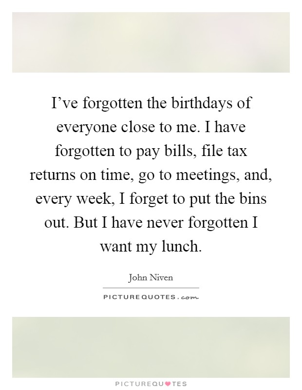 I've forgotten the birthdays of everyone close to me. I have forgotten to pay bills, file tax returns on time, go to meetings, and, every week, I forget to put the bins out. But I have never forgotten I want my lunch. Picture Quote #1