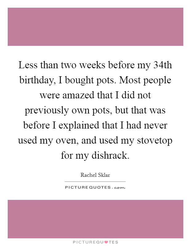 Less than two weeks before my 34th birthday, I bought pots. Most people were amazed that I did not previously own pots, but that was before I explained that I had never used my oven, and used my stovetop for my dishrack. Picture Quote #1