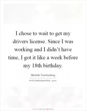 I chose to wait to get my drivers license. Since I was working and I didn’t have time, I got it like a week before my 18th birthday Picture Quote #1