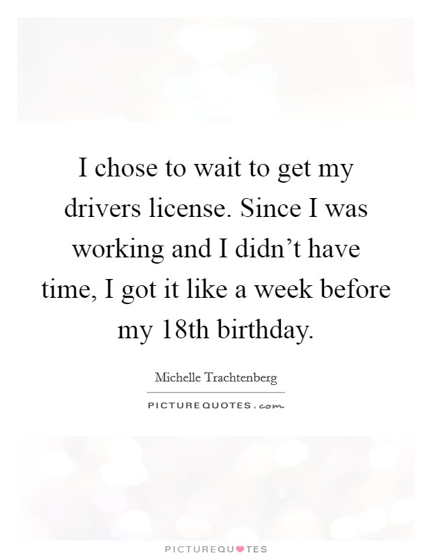I chose to wait to get my drivers license. Since I was working and I didn't have time, I got it like a week before my 18th birthday. Picture Quote #1